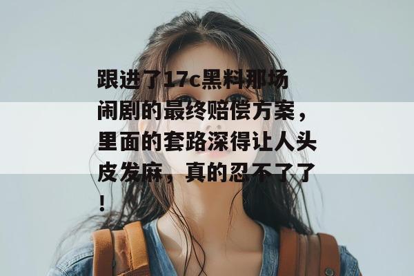 跟进了17c黑料那场闹剧的最终赔偿方案，里面的套路深得让人头皮发麻，真的忍不了了！
