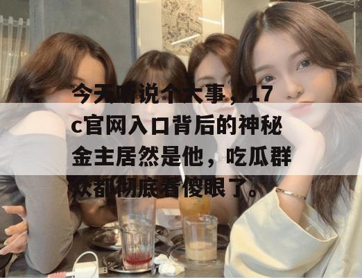 今天听说个大事，17c官网入口背后的神秘金主居然是他，吃瓜群众都彻底看傻眼了。