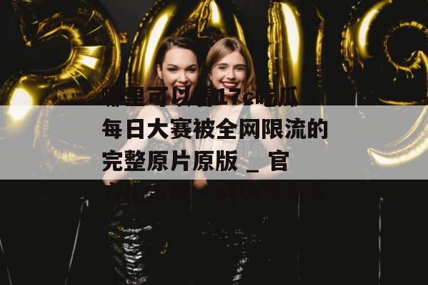 哪里可以看17c吃瓜每日大赛被全网限流的完整原片原版 _ 官方指定唯一防伪发布页