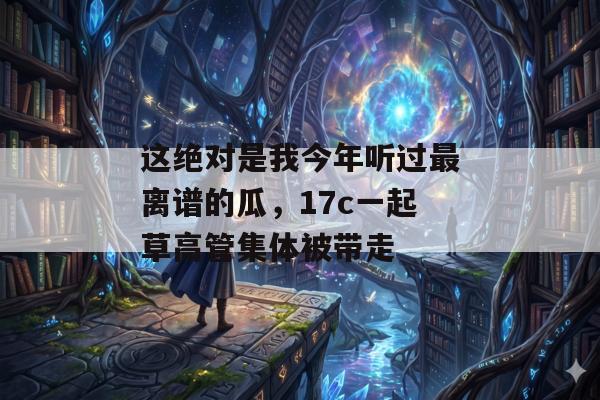 这绝对是我今年听过最离谱的瓜,17c一起草高管集体被带走