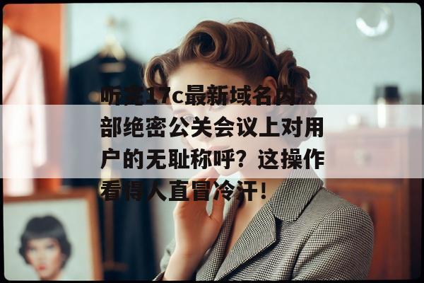 听完17c最新域名内部绝密公关会议上对用户的无耻称呼?这操作看得人直冒冷汗!