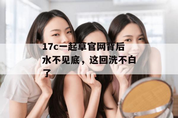 17c一起草官网背后水不见底，这回洗不白了