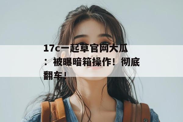 17c一起草官网大瓜：被曝暗箱操作！彻底翻车！