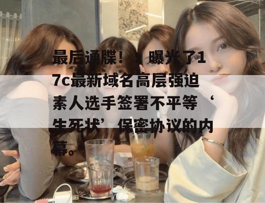 最后通牒!:曝光了17c最新域名高层强迫素人选手签署不平等‘生死状’保密协议的内幕。