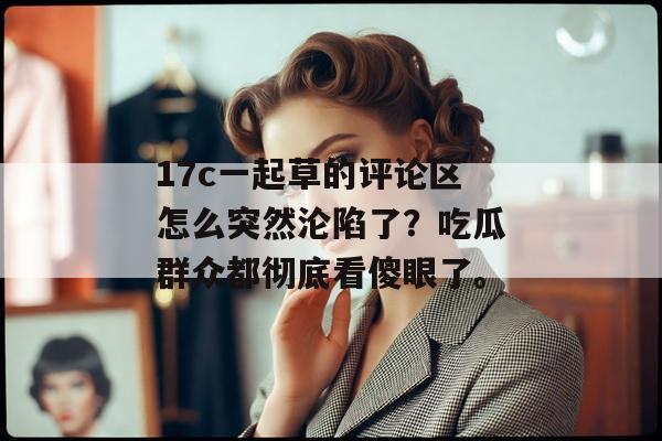 17c一起草的评论区怎么突然沦陷了？吃瓜群众都彻底看傻眼了。