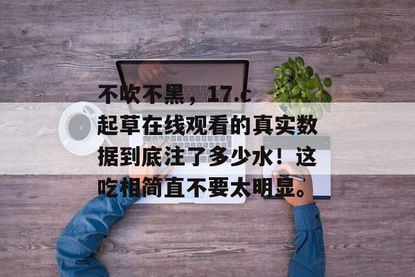 不吹不黑，17.c 起草在线观看的真实数据到底注了多少水！这吃相简直不要太明显。