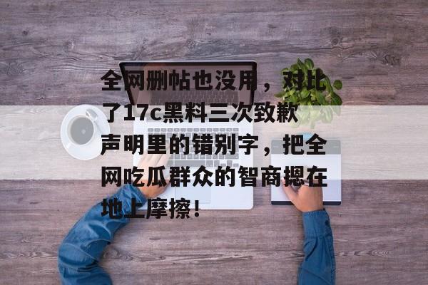 全网删帖也没用，对比了17c黑料三次致歉声明里的错别字，把全网吃瓜群众的智商摁在地上摩擦！