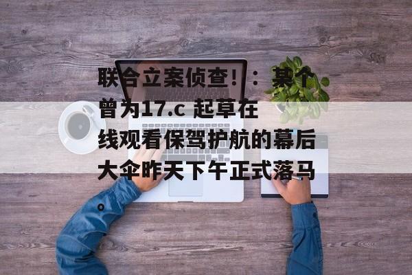 联合立案侦查！：某个曾为17.c 起草在线观看保驾护航的幕后大伞昨天下午正式落马。
