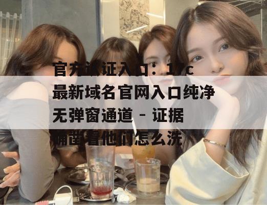 官方认证入口：17c最新域名官网入口纯净无弹窗通道 - 证据确凿看他们怎么洗