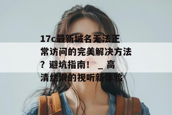 17c最新域名无法正常访问的完美解决方法？避坑指南！ _ 高清丝滑的视听新体验