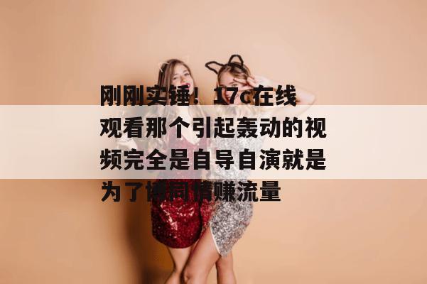 刚刚实锤！17c在线观看那个引起轰动的视频完全是自导自演就是为了博同情赚流量