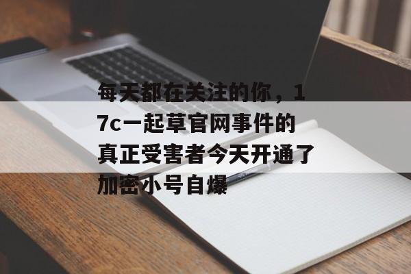 每天都在关注的你，17c一起草官网事件的真正受害者今天开通了加密小号自爆