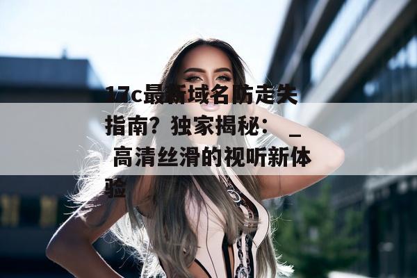 17c最新域名防走失指南？独家揭秘： _ 高清丝滑的视听新体验