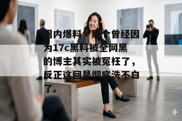 圈内爆料：那个曾经因为17c黑料被全网黑的博主其实被冤枉了，反正这回是彻底洗不白了。